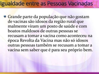 Grande parte da população que não gostam
de vacinas são idosos da região rural que
malmente viram um posto de saúde e com
boatos maldosos de outras pessoas se
recusam a tomar a vacina como aconteceu na
época Revolta da Vacina mas não só idosos
outras pessoas também se recusam a tomar a
vacina sem saber que é para seu próprio bem.
 