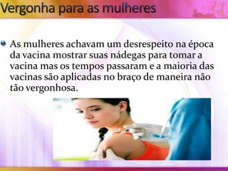 As mulheres achavam um desrespeito na época
da vacina mostrar suas nádegas para tomar a
vacina mas os tempos passaram e a maioria das
vacinas são aplicadas no braço de maneira não
tão vergonhosa.
 