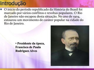 O início do período republicado da História do Brasil foi
marcado por vários conflitos e revoltas populares. O Rio
de Janeiro não escapou desta situação. No ano de 1904,
estourou um movimento de caráter popular na cidade do
Rio de Janeiro.




        • Presidente da época,
        Francisco de Paula
        Rodrigues Alves
 