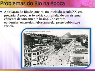 A situação do Rio de Janeiro, no início do século XX, era
precária. A população sofria com a falta de um sistema
eficiente de saneamento básico. Constantes
epidemias, entre elas, febre amarela, peste bubônica e
varíola.
 