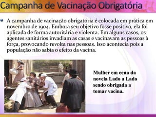 A campanha de vacinação obrigatória é colocada em prática em
novembro de 1904. Embora seu objetivo fosse positivo, ela foi
aplicada de forma autoritária e violenta. Em alguns casos, os
agentes sanitários invadiam as casas e vacinavam as pessoas à
força, provocando revolta nas pessoas. Isso acontecia pois a
população não sabia o efeito da vacina.



                                    Mulher em cena da
                                    novela Lado a Lado
                                    sendo obrigada a
                                    tomar vacina.
 