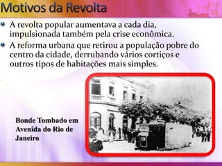 A revolta popular aumentava a cada dia,
impulsionada também pela crise econômica.
A reforma urbana que retirou a população pobre do
centro da cidade, derrubando vários cortiços e
outros tipos de habitações mais simples.




 Bonde Tombado em
 Avenida do Rio de
 Janeiro
 