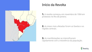 Início da Revolta
1. A revolta começou em novembro de 1904 em
protestos no Rio de Janeiro.
2. As áreas mais afetadas foram as favelas e as
regiões centrais.
3. As manifestações se intensificaram
rapidamente com a resistência da população.
 