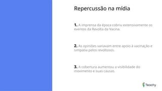 Repercussão na mídia
1. A imprensa da época cobriu extensivamente os
eventos da Revolta da Vacina.
2. As opiniões variavam entre apoio à vacinação e
simpatia pelos revoltosos.
3. A cobertura aumentou a visibilidade do
movimento e suas causas.
 