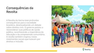 Consequências da
Revolta
A Revolta da Vacina teve profundas
consequências para a sociedade
brasileira, desencadeando um debate
sobre direitos civis. O governo passou a
reconsiderar suas políticas de saúde
pública, reconhecendo a importância da
educação e da compreensão comunitária.
A revolta também inspirou novos
movimentos sociais que lutavam por
direitos e inclusão.
 