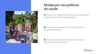 Mudanças nas políticas
de saúde
1. O governo implementou novas estratégias de
comunicação sobre saúde pública.
2. Houve um aumento no investimento em
educação sanitária.
3. As lições da revolta influenciaram futuras
campanhas de vacinação.
 