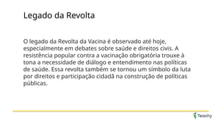 Legado da Revolta
O legado da Revolta da Vacina é observado até hoje,
especialmente em debates sobre saúde e direitos civis. A
resistência popular contra a vacinação obrigatória trouxe à
tona a necessidade de diálogo e entendimento nas políticas
de saúde. Essa revolta também se tornou um símbolo da luta
por direitos e participação cidadã na construção de políticas
públicas.
 