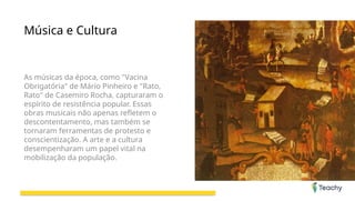 Música e Cultura
As músicas da época, como "Vacina
Obrigatória" de Mário Pinheiro e "Rato,
Rato" de Casemiro Rocha, capturaram o
espírito de resistência popular. Essas
obras musicais não apenas refletem o
descontentamento, mas também se
tornaram ferramentas de protesto e
conscientização. A arte e a cultura
desempenharam um papel vital na
mobilização da população.
 
