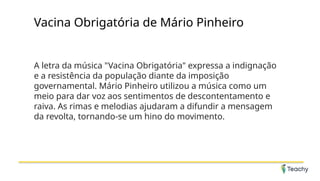 Vacina Obrigatória de Mário Pinheiro
A letra da música "Vacina Obrigatória" expressa a indignação
e a resistência da população diante da imposição
governamental. Mário Pinheiro utilizou a música como um
meio para dar voz aos sentimentos de descontentamento e
raiva. As rimas e melodias ajudaram a difundir a mensagem
da revolta, tornando-se um hino do movimento.
 