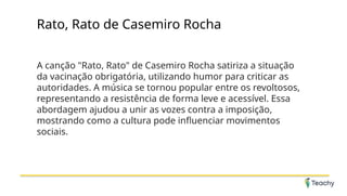 Rato, Rato de Casemiro Rocha
A canção "Rato, Rato" de Casemiro Rocha satiriza a situação
da vacinação obrigatória, utilizando humor para criticar as
autoridades. A música se tornou popular entre os revoltosos,
representando a resistência de forma leve e acessível. Essa
abordagem ajudou a unir as vozes contra a imposição,
mostrando como a cultura pode influenciar movimentos
sociais.
 
