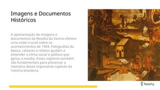 Imagens e Documentos
Históricos
A apresentação de imagens e
documentos da Revolta da Vacina oferece
uma visão crucial sobre os
acontecimentos de 1904. Fotografias da
época, cartazes e relatos ajudam a
entender o clima social e político que
gerou a revolta. Esses registros também
são fundamentais para preservar a
memória desse importante capítulo da
história brasileira.
 