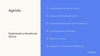 Agenda
Explorando a Revolta da
Vacina
1. Introdução à Revolta da Vacina
2. Causas da Revolta da Vacina
3. Desenvolvimento dos Acontecimentos
4. Consequências da Revolta
5. Música e Cultura
6. Imagens e Documentos Históricos
 