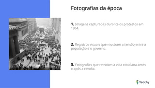 Fotografias da época
1. Imagens capturadas durante os protestos em
1904.
2. Registros visuais que mostram a tensão entre a
população e o governo.
3. Fotografias que retratam a vida cotidiana antes
e após a revolta.
 