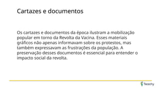 Cartazes e documentos
Os cartazes e documentos da época ilustram a mobilização
popular em torno da Revolta da Vacina. Esses materiais
gráficos não apenas informavam sobre os protestos, mas
também expressavam as frustrações da população. A
preservação desses documentos é essencial para entender o
impacto social da revolta.
 