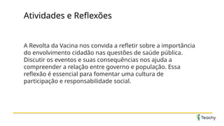 Atividades e Reflexões
A Revolta da Vacina nos convida a refletir sobre a importância
do envolvimento cidadão nas questões de saúde pública.
Discutir os eventos e suas consequências nos ajuda a
compreender a relação entre governo e população. Essa
reflexão é essencial para fomentar uma cultura de
participação e responsabilidade social.
 