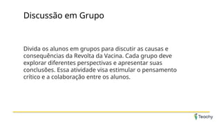 Discussão em Grupo
Divida os alunos em grupos para discutir as causas e
consequências da Revolta da Vacina. Cada grupo deve
explorar diferentes perspectivas e apresentar suas
conclusões. Essa atividade visa estimular o pensamento
crítico e a colaboração entre os alunos.
 