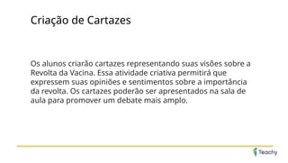 Criação de Cartazes
Os alunos criarão cartazes representando suas visões sobre a
Revolta da Vacina. Essa atividade criativa permitirá que
expressem suas opiniões e sentimentos sobre a importância
da revolta. Os cartazes poderão ser apresentados na sala de
aula para promover um debate mais amplo.
 