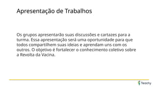 Apresentação de Trabalhos
Os grupos apresentarão suas discussões e cartazes para a
turma. Essa apresentação será uma oportunidade para que
todos compartilhem suas ideias e aprendam uns com os
outros. O objetivo é fortalecer o conhecimento coletivo sobre
a Revolta da Vacina.
 