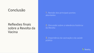 Conclusão
Reflexões finais
sobre a Revolta da
Vacina
1. Revisão dos principais pontos
abordados
2. Discussão sobre a relevância histórica
da Revolta
3. Importância da vacinação e da saúde
pública
 