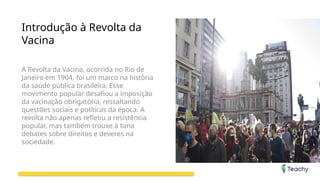 Introdução à Revolta da
Vacina
A Revolta da Vacina, ocorrida no Rio de
Janeiro em 1904, foi um marco na história
da saúde pública brasileira. Esse
movimento popular desafiou a imposição
da vacinação obrigatória, ressaltando
questões sociais e políticas da época. A
revolta não apenas refletiu a resistência
popular, mas também trouxe à tona
debates sobre direitos e deveres na
sociedade.
 