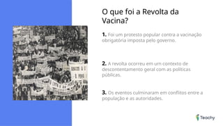 O que foi a Revolta da
Vacina?
1. Foi um protesto popular contra a vacinação
obrigatória imposta pelo governo.
2. A revolta ocorreu em um contexto de
descontentamento geral com as políticas
públicas.
3. Os eventos culminaram em conflitos entre a
população e as autoridades.
 
