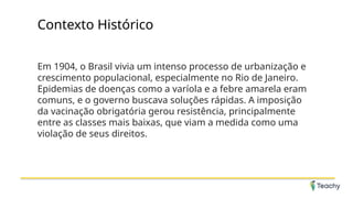 Contexto Histórico
Em 1904, o Brasil vivia um intenso processo de urbanização e
crescimento populacional, especialmente no Rio de Janeiro.
Epidemias de doenças como a varíola e a febre amarela eram
comuns, e o governo buscava soluções rápidas. A imposição
da vacinação obrigatória gerou resistência, principalmente
entre as classes mais baixas, que viam a medida como uma
violação de seus direitos.
 