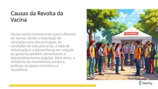 Causas da Revolta da
Vacina
Várias causas contribuíram para a Revolta
da Vacina, sendo a imposição da
vacinação uma das principais. As
condições de vida precárias, a falta de
informação e a desconfiança em relação
ao governo também alimentaram o
descontentamento popular. Além disso, a
influência de movimentos sociais e
políticos da época incentivou a
resistência.
 