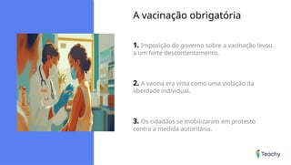 A vacinação obrigatória
1. Imposição do governo sobre a vacinação levou
a um forte descontentamento.
2. A vacina era vista como uma violação da
liberdade individual.
3. Os cidadãos se mobilizaram em protesto
contra a medida autoritária.
 
