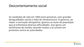 Descontentamento social
As condições de vida em 1904 eram precárias, com grandes
desigualdades sociais e falta de infraestrutura. O governo, ao
impor a vacinação obrigatória, ignorou as vozes da população
que já enfrentava diversas dificuldades. Isso gerou um
sentimento de revolta, levando muitos a se unirem em
protestos contra as autoridades.
 