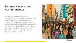 Desenvolvimento dos
Acontecimentos
Os eventos da Revolta da Vacina
começaram com protestos pacíficos, mas
rapidamente se transformaram em
confrontos violentos. A população se
opôs à vacinação obrigatória, resultando
em uma série de conflitos com as forças
de segurança. Este foi um momento
crucial que marcou a relação entre o
governo e os cidadãos.
 
