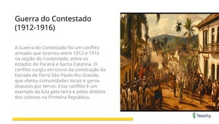 Guerra do Contestado
(1912-1916)
A Guerra do Contestado foi um conflito
armado que ocorreu entre 1912 e 1916
na região do Contestado, entre os
estados do Paraná e Santa Catarina. O
conflito surgiu em torno da construção da
Estrada de Ferro São Paulo-Rio Grande,
que afetou comunidades locais e gerou
disputas por terras. Esse conflito é um
exemplo da luta pela terra e pelos direitos
dos colonos na Primeira República.
 