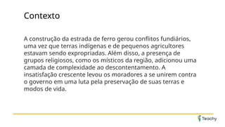 Contexto
A construção da estrada de ferro gerou conflitos fundiários,
uma vez que terras indígenas e de pequenos agricultores
estavam sendo expropriadas. Além disso, a presença de
grupos religiosos, como os místicos da região, adicionou uma
camada de complexidade ao descontentamento. A
insatisfação crescente levou os moradores a se unirem contra
o governo em uma luta pela preservação de suas terras e
modos de vida.
 
