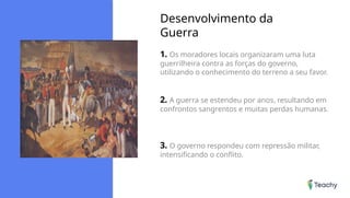 Desenvolvimento da
Guerra
1. Os moradores locais organizaram uma luta
guerrilheira contra as forças do governo,
utilizando o conhecimento do terreno a seu favor.
2. A guerra se estendeu por anos, resultando em
confrontos sangrentos e muitas perdas humanas.
3. O governo respondeu com repressão militar,
intensificando o conflito.
 