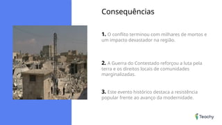 Consequências
1. O conflito terminou com milhares de mortos e
um impacto devastador na região.
2. A Guerra do Contestado reforçou a luta pela
terra e os direitos locais de comunidades
marginalizadas.
3. Este evento histórico destaca a resistência
popular frente ao avanço da modernidade.
 