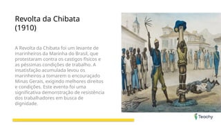 Revolta da Chibata
(1910)
A Revolta da Chibata foi um levante de
marinheiros da Marinha do Brasil, que
protestaram contra os castigos físicos e
as péssimas condições de trabalho. A
insatisfação acumulada levou os
marinheiros a tomarem o encouraçado
Minas Gerais, exigindo melhores direitos
e condições. Este evento foi uma
significativa demonstração de resistência
dos trabalhadores em busca de
dignidade.
 
