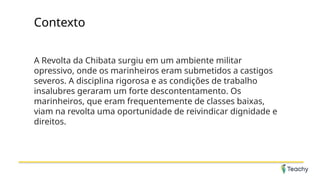 Contexto
A Revolta da Chibata surgiu em um ambiente militar
opressivo, onde os marinheiros eram submetidos a castigos
severos. A disciplina rigorosa e as condições de trabalho
insalubres geraram um forte descontentamento. Os
marinheiros, que eram frequentemente de classes baixas,
viam na revolta uma oportunidade de reivindicar dignidade e
direitos.
 