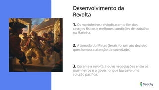 Desenvolvimento da
Revolta
1. Os marinheiros reivindicaram o fim dos
castigos físicos e melhores condições de trabalho
na Marinha.
2. A tomada do Minas Gerais foi um ato decisivo
que chamou a atenção da sociedade.
3. Durante a revolta, houve negociações entre os
marinheiros e o governo, que buscava uma
solução pacífica.
 