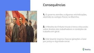 Consequências
1. O governo atendeu a algumas reivindicações,
abolindo os castigos físicos na Marinha.
2. A Revolta da Chibata trouxe à tona a discussão
sobre direitos dos trabalhadores e condições de
trabalho em geral.
3. Este levante inspirou futuras gerações a lutar
por justiça e dignidade social.
 