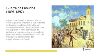 Guerra de Canudos
(1896-1897)
A Guerra de Canudos foi um confronto
entre o governo brasileiro e os habitantes
de Canudos, na Bahia, liderados por
Antonio Conselheiro. Este conflito é uma
das expressões mais dramáticas da
resistência popular contra a opressão. A
guerra se tornou um símbolo da luta por
dignidade e pelos direitos dos
marginalizados no Brasil.
 