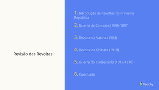 Revisão das Revoltas
1. Introdução às Revoltas da Primeira
República
2. Guerra de Canudos (1896-1897
3. Revolta da Vacina (1904)
4. Revolta da Chibata (1910)
5. Guerra do Contestado (1912-1916)
6. Conclusão
 