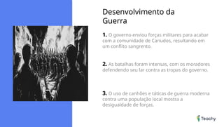 Desenvolvimento da
Guerra
1. O governo enviou forças militares para acabar
com a comunidade de Canudos, resultando em
um conflito sangrento.
2. As batalhas foram intensas, com os moradores
defendendo seu lar contra as tropas do governo.
3. O uso de canhões e táticas de guerra moderna
contra uma população local mostra a
desigualdade de forças.
 