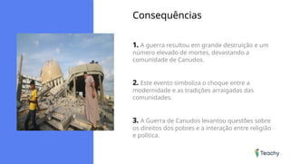 Consequências
1. A guerra resultou em grande destruição e um
número elevado de mortes, devastando a
comunidade de Canudos.
2. Este evento simboliza o choque entre a
modernidade e as tradições arraigadas das
comunidades.
3. A Guerra de Canudos levantou questões sobre
os direitos dos pobres e a interação entre religião
e política.
 