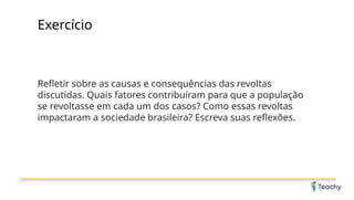 Exercício
Refletir sobre as causas e consequências das revoltas
discutidas. Quais fatores contribuíram para que a população
se revoltasse em cada um dos casos? Como essas revoltas
impactaram a sociedade brasileira? Escreva suas reflexões.
 