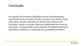 Conclusão
As revoltas da Primeira República foram manifestações
significativas das tensões sociais e políticas do Brasil. Cada
uma delas, desde a Revolta da Vacina até a Guerra de
Canudos, revela a luta por direitos e dignidade em face da
opressão. Compreender essas revoltas é fundamental para
entender a história e a evolução da sociedade brasileira.
 