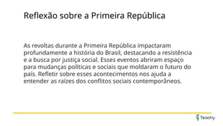 Reflexão sobre a Primeira República
As revoltas durante a Primeira República impactaram
profundamente a história do Brasil, destacando a resistência
e a busca por justiça social. Esses eventos abriram espaço
para mudanças políticas e sociais que moldaram o futuro do
país. Refletir sobre esses acontecimentos nos ajuda a
entender as raízes dos conflitos sociais contemporâneos.
 