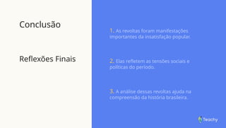 Conclusão
Reflexões Finais
1. As revoltas foram manifestações
importantes da insatisfação popular.
2. Elas refletem as tensões sociais e
políticas do período.
3. A análise dessas revoltas ajuda na
compreensão da história brasileira.
 