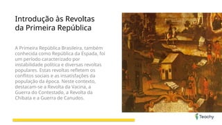 Introdução às Revoltas
da Primeira República
A Primeira República Brasileira, também
conhecida como República da Espada, foi
um período caracterizado por
instabilidade política e diversas revoltas
populares. Estas revoltas refletem os
conflitos sociais e as insatisfações da
população da época. Neste contexto,
destacam-se a Revolta da Vacina, a
Guerra do Contestado, a Revolta da
Chibata e a Guerra de Canudos.
 