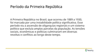 Período da Primeira República
A Primeira República no Brasil, que ocorreu de 1889 a 1930,
foi marcada por uma instabilidade política significativa. Esse
período viu a ascensão de oligarquias regionais e um sistema
político que excluía amplas parcelas da população. As tensões
sociais, econômicas e políticas culminaram em diversas
revoltas e conflitos ao longo deste tempo.
 