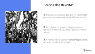 Causas das Revoltas
1. O descontentamento popular foi exacerbado
por crises econômicas e desigualdades sociais.
2. As políticas do governo frequentemente
ignoravam as necessidades da população mais
pobre.
3. A repressão e a falta de representação política
geraram um clima de revolta.
 