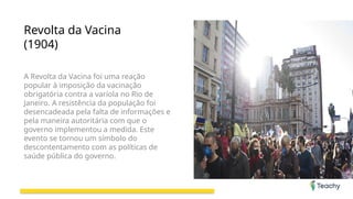 Revolta da Vacina
(1904)
A Revolta da Vacina foi uma reação
popular à imposição da vacinação
obrigatória contra a varíola no Rio de
Janeiro. A resistência da população foi
desencadeada pela falta de informações e
pela maneira autoritária com que o
governo implementou a medida. Este
evento se tornou um símbolo do
descontentamento com as políticas de
saúde pública do governo.
 